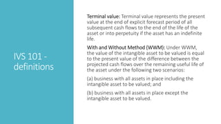IVS 101 -
definitions
Terminal value: Terminal value represents the present
value at the end of explicit forecast period of all
subsequent cash flows to the end of the life of the
asset or into perpetuity if the asset has an indefinite
life.
With and Without Method (WWM): Under WWM,
the value of the intangible asset to be valued is equal
to the present value of the difference between the
projected cash flows over the remaining useful life of
the asset under the following two scenarios:
(a) business with all assets in place including the
intangible asset to be valued; and
(b) business with all assets in place except the
intangible asset to be valued.
 