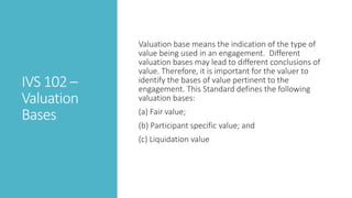 IVS 102 –
Valuation
Bases
Valuation base means the indication of the type of
value being used in an engagement. Different
valuation bases may lead to different conclusions of
value. Therefore, it is important for the valuer to
identify the bases of value pertinent to the
engagement. This Standard defines the following
valuation bases:
(a) Fair value;
(b) Participant specific value; and
(c) Liquidation value
 