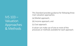 IVS 103 –
Valuation
Approaches
& Methods
This Standard provides guidance for following three
main valuation approaches:
(a) Market approach;
(b) Income approach; and
(c) Cost approach.
A valuer can make use of one or more of the
processes or methods available for each approach.
 