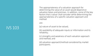 IVS 103
The appropriateness of a valuation approach for
determining the value of an asset would depend on
valuation bases and premises. In addition, some of the key
factors that a valuer shall consider while determining the
appropriateness of a specific valuation approach and
method
are:
(a) nature of asset to be valued;
(b) availability of adequate inputs or information and its
reliability;
(c) strengths and weakness of each valuation approach
and method; and
(d) valuation approach/method considered by market
participants.
 