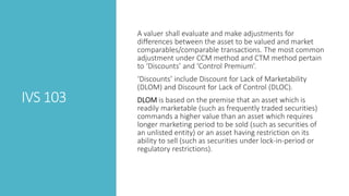 IVS 103
A valuer shall evaluate and make adjustments for
differences between the asset to be valued and market
comparables/comparable transactions. The most common
adjustment under CCM method and CTM method pertain
to ‘Discounts’ and ‘Control Premium’.
‘Discounts’ include Discount for Lack of Marketability
(DLOM) and Discount for Lack of Control (DLOC).
DLOM is based on the premise that an asset which is
readily marketable (such as frequently traded securities)
commands a higher value than an asset which requires
longer marketing period to be sold (such as securities of
an unlisted entity) or an asset having restriction on its
ability to sell (such as securities under lock-in-period or
regulatory restrictions).
 