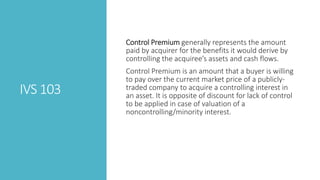 IVS 103
Control Premium generally represents the amount
paid by acquirer for the benefits it would derive by
controlling the acquiree’s assets and cash flows.
Control Premium is an amount that a buyer is willing
to pay over the current market price of a publicly-
traded company to acquire a controlling interest in
an asset. It is opposite of discount for lack of control
to be applied in case of valuation of a
noncontrolling/minority interest.
 