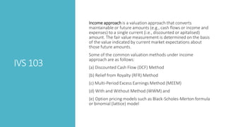 IVS 103
Income approach is a valuation approach that converts
maintainable or future amounts (e.g., cash flows or income and
expenses) to a single current (i.e., discounted or apitalised)
amount. The fair value measurement is determined on the basis
of the value indicated by current market expectations about
those future amounts.
Some of the common valuation methods under income
approach are as follows:
(a) Discounted Cash Flow (DCF) Method
(b) Relief from Royalty (RFR) Method
(c) Multi-Period Excess Earnings Method (MEEM)
(d) With and Without Method (WWM) and
(e) Option pricing models such as Black-Scholes-Merton formula
or binomial (lattice) model
 