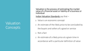 Valuation
Concepts
Valuation is the process of estimating the market
value of a financial asset or liability of a business or
Individual
Indian Valuation Standards say that –
o Value is an economic concept
o An estimate of the likely price to be concluded by
the buyers and sellers of a good or service
o Not a fact
o An estimate of a likely price at a given time in
accordance with a particular definition of value
 