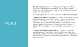 IVS 103
The DCF method values the asset by discounting the cash flows
expected to be generated by the asset for the explicit forecast
period and also the perpetuity value (or terminal value) in case of
assets with indefinite life.
The following are the cash flows which are used for the projections:
(a) Free Cash Flows to Firm (FCFF): FCFF refers to cash flows that are
available to all the providers of capital, i.e. equity shareholders,
preference shareholders and lenders. Therefore, cash flows
required to service lenders and preference shareholders such as
interest, dividend, repayment of principal amount and even
additional fund raising are not considered in the calculation of
FCFF.
(b) Free Cash Flows to Equity (FCFE): FCFE refers to cash flows
available to equity shareholders and therefore, cash flows after
interest, dividend to preference shareholders, principal repayment
and additional funds raised from lenders / preference shareholders
are considered.
 
