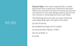 IVS 103
Discount Rate is the return expected by a market
participant from a particular investment and shall
reflect not only the time value of money but also the
risk inherent in the asset being valued as well as the
risk inherent in achieving the future cash flows.
The following discount rates are most commonly
used depending upon the type of the asset:
(a) cost of equity;
(b) weighted average cost of capital;
(c) Internal Rate of Return (‘IRR’);
(d) cost of debt; or
(e) yield.
 
