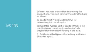 IVS 103
Different methods are used for determining the
discount rate. The most commonly used methods are
as follows:
(a) Capital Asset Pricing Model (CAPM) for
determining the cost of equity.
(b) Weighted Average Cost of Capital (WACC) is the
combination of cost of equity and cost of debt
weighted for their relative funding in the asset.
(c) Build-up method (generally used only in absence
of market inputs).
 