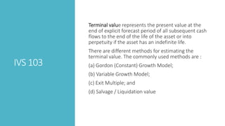 IVS 103
Terminal value represents the present value at the
end of explicit forecast period of all subsequent cash
flows to the end of the life of the asset or into
perpetuity if the asset has an indefinite life.
There are different methods for estimating the
terminal value. The commonly used methods are :
(a) Gordon (Constant) Growth Model;
(b) Variable Growth Model;
(c) Exit Multiple; and
(d) Salvage / Liquidation value
 