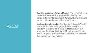 IVS 103
Gordon (Constant) Growth Model: The terminal value
under this method is computed by dividing the
perpetuity maintainable cash flows with the discount
rate as reduced by the stable growth rate.
Variable Growth Model: The Constant Growth Model
assumes that the asset grows (or declines) at a
constant rate beyond the explicit forecast period
whereas the Variable Growth Model assumes that
the asset grows (or declines) at variable rate beyond
the explicit forecast period.
 