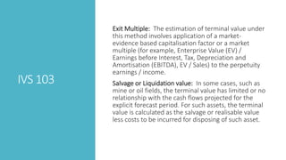 IVS 103
Exit Multiple: The estimation of terminal value under
this method involves application of a market-
evidence based capitalisation factor or a market
multiple (for example, Enterprise Value (EV) /
Earnings before Interest, Tax, Depreciation and
Amortisation (EBITDA), EV / Sales) to the perpetuity
earnings / income.
Salvage or Liquidation value: In some cases, such as
mine or oil fields, the terminal value has limited or no
relationship with the cash flows projected for the
explicit forecast period. For such assets, the terminal
value is calculated as the salvage or realisable value
less costs to be incurred for disposing of such asset.
 