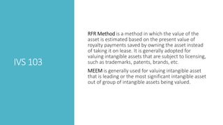 IVS 103
RFR Method is a method in which the value of the
asset is estimated based on the present value of
royalty payments saved by owning the asset instead
of taking it on lease. It is generally adopted for
valuing intangible assets that are subject to licensing,
such as trademarks, patents, brands, etc.
MEEM is generally used for valuing intangible asset
that is leading or the most significant intangible asset
out of group of intangible assets being valued.
 