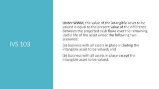 IVS 103
Under WWM, the value of the intangible asset to be
valued is equal to the present value of the difference
between the projected cash flows over the remaining
useful life of the asset under the following two
scenarios:
(a) business with all assets in place including the
intangible asset to be valued; and
(b) business with all assets in place except the
intangible asset to be valued.
 