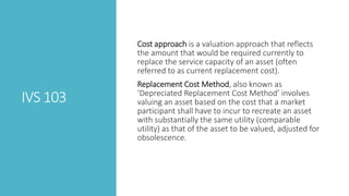 IVS 103
Cost approach is a valuation approach that reflects
the amount that would be required currently to
replace the service capacity of an asset (often
referred to as current replacement cost).
Replacement Cost Method, also known as
‘Depreciated Replacement Cost Method’ involves
valuing an asset based on the cost that a market
participant shall have to incur to recreate an asset
with substantially the same utility (comparable
utility) as that of the asset to be valued, adjusted for
obsolescence.
 