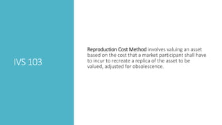IVS 103
Reproduction Cost Method involves valuing an asset
based on the cost that a market participant shall have
to incur to recreate a replica of the asset to be
valued, adjusted for obsolescence.
 