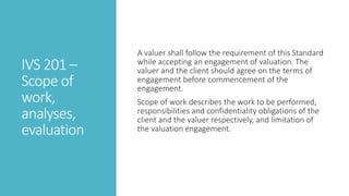 IVS 201 –
Scope of
work,
analyses,
evaluation
A valuer shall follow the requirement of this Standard
while accepting an engagement of valuation. The
valuer and the client should agree on the terms of
engagement before commencement of the
engagement.
Scope of work describes the work to be performed,
responsibilities and confidentiality obligations of the
client and the valuer respectively, and limitation of
the valuation engagement.
 