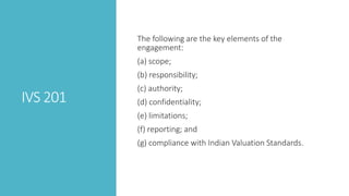 IVS 201
The following are the key elements of the
engagement:
(a) scope;
(b) responsibility;
(c) authority;
(d) confidentiality;
(e) limitations;
(f) reporting; and
(g) compliance with Indian Valuation Standards.
 