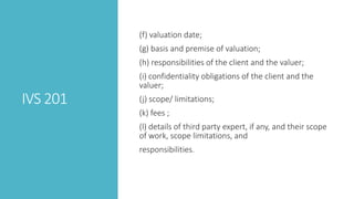 IVS 201
(f) valuation date;
(g) basis and premise of valuation;
(h) responsibilities of the client and the valuer;
(i) confidentiality obligations of the client and the
valuer;
(j) scope/ limitations;
(k) fees ;
(l) details of third party expert, if any, and their scope
of work, scope limitations, and
responsibilities.
 