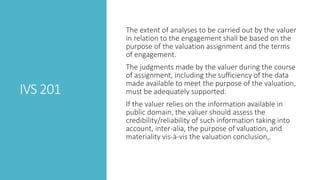 IVS 201
The extent of analyses to be carried out by the valuer
in relation to the engagement shall be based on the
purpose of the valuation assignment and the terms
of engagement.
The judgments made by the valuer during the course
of assignment, including the sufficiency of the data
made available to meet the purpose of the valuation,
must be adequately supported.
If the valuer relies on the information available in
public domain, the valuer should assess the
credibility/reliability of such information taking into
account, inter-alia, the purpose of valuation, and
materiality vis-à-vis the valuation conclusion,.
 