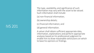 IVS 201
The type, availability, and significance of such
information may vary with the asset to be valued.
Such information shall include:
(a) non-financial information;
(b) ownership details;
(c) financial information; and
(d) general information.
A valuer shall obtain sufficient appropriate data,
information, explanations and perform appropriate
analyses based on his professional judgment to
enable him to draw reasonable conclusions on which
to base his opinions or findings.
 