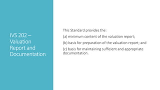 IVS 202 –
Valuation
Report and
Documentation
This Standard provides the:
(a) minimum content of the valuation report;
(b) basis for preparation of the valuation report; and
(c) basis for maintaining sufficient and appropriate
documentation.
 
