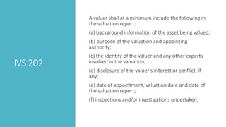 IVS 202
A valuer shall at a minimum include the following in
the valuation report:
(a) background information of the asset being valued;
(b) purpose of the valuation and appointing
authority;
(c) the identity of the valuer and any other experts
involved in the valuation;
(d) disclosure of the valuer’s interest or conflict, if
any;
(e) date of appointment, valuation date and date of
the valuation report;
(f) inspections and/or investigations undertaken;
 