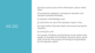 IVS 202
(g) nature and sources of the information used or relied
upon;
(h) procedures adopted in carrying out valuation and
valuation standards followed;
(i) valuation methodology used;
(j) restrictions on use of the valuation report, if any;
(k) major factors that were taken into account during the
valuation;
(l) conclusion; and
(m) caveats, limitation and disclaimers to the extent they
explain or elucidate the limitations faced by valuer, which
shall not be for the purpose of limiting his responsibility
for the valuation report.
 