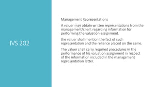 IVS 202
Management Representations
A valuer may obtain written representations from the
management/client regarding information for
performing the valuation assignment.
the valuer shall mention the fact of such
representation and the reliance placed on the same.
The valuer shall carry required procedures in the
performance of his valuation assignment in respect
of the information included in the management
representation letter.
 