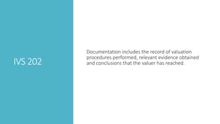 IVS 202
Documentation includes the record of valuation
procedures performed, relevant evidence obtained
and conclusions that the valuer has reached.
 