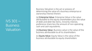 IVS 301 –
Business
Valuation
Business Valuation is the act or process of
determining the value of a business enterprise or
ownership interest therein.
(a) Enterprise Value: Enterprise Value is the value
attributable to the equity shareholders plus the value
of debt and debt like items, minority interest,
preference share less the amount of non-operating
cash and cash equivalents.
(b) Business Value: Business value is the value of the
business attributable to all its shareholders
(c) Equity Value: Equity Value is the value of the
business attributable to equity shareholders
 