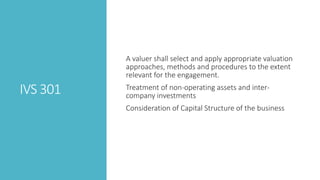 IVS 301
A valuer shall select and apply appropriate valuation
approaches, methods and procedures to the extent
relevant for the engagement.
Treatment of non-operating assets and inter-
company investments
Consideration of Capital Structure of the business
 