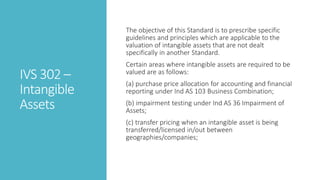 IVS 302 –
Intangible
Assets
The objective of this Standard is to prescribe specific
guidelines and principles which are applicable to the
valuation of intangible assets that are not dealt
specifically in another Standard.
Certain areas where intangible assets are required to be
valued are as follows:
(a) purchase price allocation for accounting and financial
reporting under Ind AS 103 Business Combination;
(b) impairment testing under Ind AS 36 Impairment of
Assets;
(c) transfer pricing when an intangible asset is being
transferred/licensed in/out between
geographies/companies;
 
