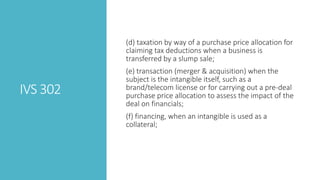 IVS 302
(d) taxation by way of a purchase price allocation for
claiming tax deductions when a business is
transferred by a slump sale;
(e) transaction (merger & acquisition) when the
subject is the intangible itself, such as a
brand/telecom license or for carrying out a pre-deal
purchase price allocation to assess the impact of the
deal on financials;
(f) financing, when an intangible is used as a
collateral;
 