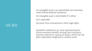 IVS 302
An intangible asset is an identifiable non-monetary
asset without physical substance.
An intangible asset is identifiable if it either:
(a) is separable
(b) arises from contractual or other legal rights
Goodwill is defined as an asset representing the
future economic benefits arising from a business,
business interest or a group of assets, which has not
been separately recognised in another asset.
 