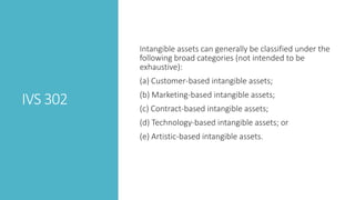 IVS 302
Intangible assets can generally be classified under the
following broad categories (not intended to be
exhaustive):
(a) Customer-based intangible assets;
(b) Marketing-based intangible assets;
(c) Contract-based intangible assets;
(d) Technology-based intangible assets; or
(e) Artistic-based intangible assets.
 