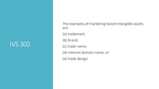 IVS 302
The examples of marketing-based intangible assets
are:
(a) trademark;
(b) brand;
(c) trade name;
(d) internet domain name; or
(e) trade design.
 