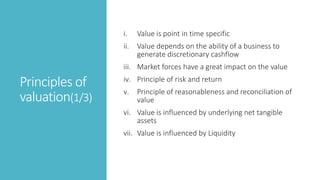 Principles of
valuation(1/3)
i. Value is point in time specific
ii. Value depends on the ability of a business to
generate discretionary cashflow
iii. Market forces have a great impact on the value
iv. Principle of risk and return
v. Principle of reasonableness and reconciliation of
value
vi. Value is influenced by underlying net tangible
assets
vii. Value is influenced by Liquidity
 