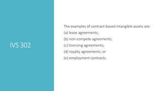 IVS 302
The examples of contract-based intangible assets are:
(a) lease agreements;
(b) non-compete agreements;
(c) licensing agreements;
(d) royalty agreements; or
(e) employment contracts.
 
