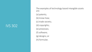IVS 302
The examples of technology based intangible assets
are:
(a) patents;
(b) know-how;
(c) trade secrets;
(d) copyrights;
(e) processes;
(f) software;
(g) designs; or
(h) formulae.
 