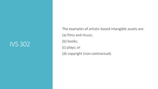 IVS 302
The examples of artistic-based intangible assets are:
(a) films and music;
(b) books;
(c) plays; or
(d) copyright (non-contractual).
 