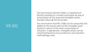 IVS 302
Tax Amortisation Benefit (TAB) is a hypothetical
benefit available to a market participant by way of
amortisation of the acquired intangible assets,
thereby reducing the tax burden.
Tax amortisation benefits (TAB) can be computed and
added to the overall value of the intangible asset
based on nature of the asset and purpose of
valuation, if appropriate. Intangible assets can be
amortised based on tax jurisdictions and valuation
methodology used.
 