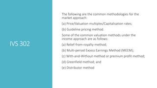 IVS 302
The following are the common methodologies for the
market approach:
(a) Price/Valuation multiples/Capitalisation rates;
(b) Guideline pricing method.
Some of the common valuation methods under the
income approach are as follows:
(a) Relief-from-royalty-method;
(b) Multi-period Excess Earnings Method (MEEM);
(c) With-and-Without method or premium profit method;
(d) Greenfield method; and
(e) Distributor method
 