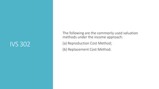 IVS 302
The following are the commonly used valuation
methods under the income approach:
(a) Reproduction Cost Method;
(b) Replacement Cost Method.
 