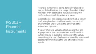 IVS 303 –
Financial
Instruments
Financial instruments being generally aligned to
market linked factors, the usage of market linked
methods with observable inputs is usually the
preferred approach to arrive at a value.
In selection of the approach and method, a valuer
shall also give due consideration to the control
environment under which the entity and the
instrument operates.
A valuer shall use valuation techniques that are
appropriate in the circumstances and for which
sufficient data is available to measure the value,
maximising the use of relevant observable inputs and
accordingly minimising the use of unobservable
inputs.
 
