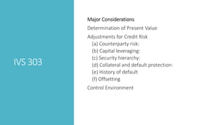 IVS 303
Major Considerations
Determination of Present Value
Adjustments for Credit Risk
(a) Counterparty risk:
(b) Capital leveraging:
(c) Security hierarchy:
(d) Collateral and default protection:
(e) History of default
(f) Offsetting
Control Environment
 