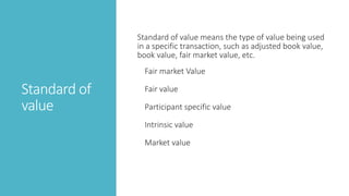 Standard of
value
Standard of value means the type of value being used
in a specific transaction, such as adjusted book value,
book value, fair market value, etc.
Fair market Value
Fair value
Participant specific value
Intrinsic value
Market value
 