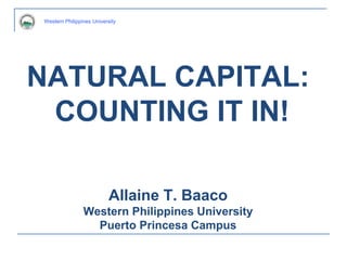 Western Philippines University
NATURAL CAPITAL:
COUNTING IT IN!
Allaine T. Baaco
Western Philippines University
Puerto Princesa Campus
Western Philippines University
 