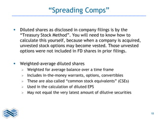 18
“Spreading Comps”
 Diluted shares as disclosed in company filings is by the
“Treasury Stock Method”. You will need to know how to
calculate this yourself, because when a company is acquired,
unvested stock options may become vested. Those unvested
options were not included in FD shares in prior filings.
 Weighted-average diluted shares
 Weighted for average balance over a time frame
 Includes in-the-money warrants, options, convertibles
 These are also called “common stock equivalents” (CSEs)
 Used in the calculation of diluted EPS
 May not equal the very latest amount of dilutive securities
 
