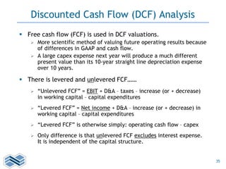 35
Discounted Cash Flow (DCF) Analysis
 Free cash flow (FCF) is used in DCF valuations.
 More scientific method of valuing future operating results because
of differences in GAAP and cash flow.
 A large capex expense next year will produce a much different
present value than its 10-year straight line depreciation expense
over 10 years.
 There is levered and unlevered FCF……
 “Unlevered FCF” = EBIT + D&A – taxes – increase (or + decrease)
in working capital – capital expenditures
 “Levered FCF” = Net income + D&A – increase (or + decrease) in
working capital – capital expenditures
 “Levered FCF” is otherwise simply: operating cash flow – capex
 Only difference is that unlevered FCF excludes interest expense.
It is independent of the capital structure.
 