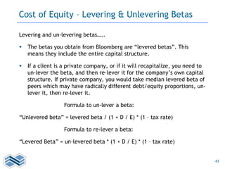43
Cost of Equity – Levering & Unlevering Betas
Levering and un-levering betas…..
 The betas you obtain from Bloomberg are “levered betas”. This
means they include the entire capital structure.
 If a client is a private company, or if it will recapitalize, you need to
un-lever the beta, and then re-lever it for the company’s own capital
structure. If private company, you would take median levered beta of
peers which may have radically different debt/equity proportions, un-
lever it, then re-lever it.
Formula to un-lever a beta:
“Unlevered beta” = levered beta / (1 + D / E) * (1 – tax rate)
Formula to re-lever a beta:
“Levered Beta” = un-levered beta * (1 + D / E) * (1 – tax rate)
 
