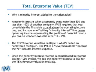 7
Total Enterprise Value (TEV)
 Why is minority interest added to the calculation?
 Minority interest is when a company owns more than 50% but
less than 100% of another company. FASB requires that you
consolidate the financials at and above the operating income
line, and include an offsetting “minority interest” line below
operating income representing the portion of financial results
you owe to whoever owns the other 1% - 49%.
 The TEV/Revenue valuation multiple is what’s called an
“unlevered multiple”. The P/E is a “levered multiple” because
the “E” includes interest expense.
 Since the minority interest revenue is consolidated in revenue
but not 100% owned, we add the minority interest to TEV for
the TEV/Revenue valuation multiple.
 